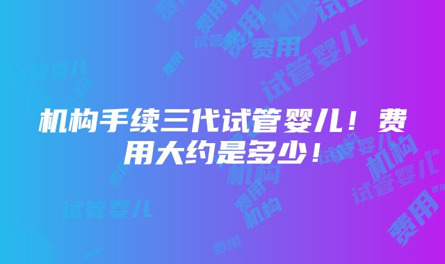 机构手续三代试管婴儿！费用大约是多少！