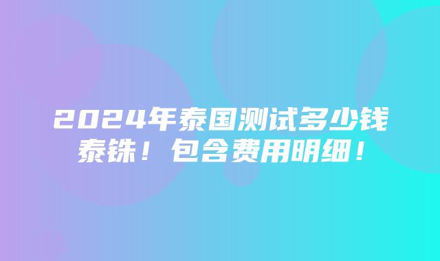 2024年泰国测试多少钱泰铢！包含费用明细！