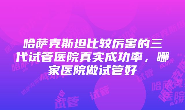 哈萨克斯坦比较厉害的三代试管医院真实成功率，哪家医院做试管好