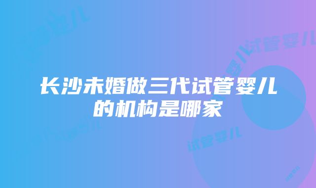 长沙未婚做三代试管婴儿的机构是哪家