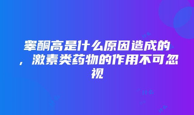 睾酮高是什么原因造成的，激素类药物的作用不可忽视