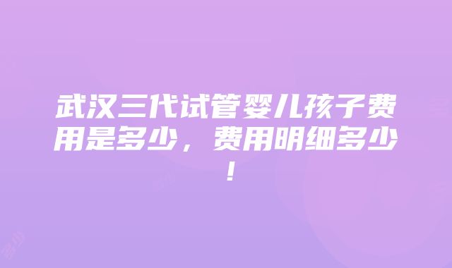 武汉三代试管婴儿孩子费用是多少，费用明细多少！