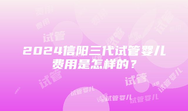 2024信阳三代试管婴儿费用是怎样的？