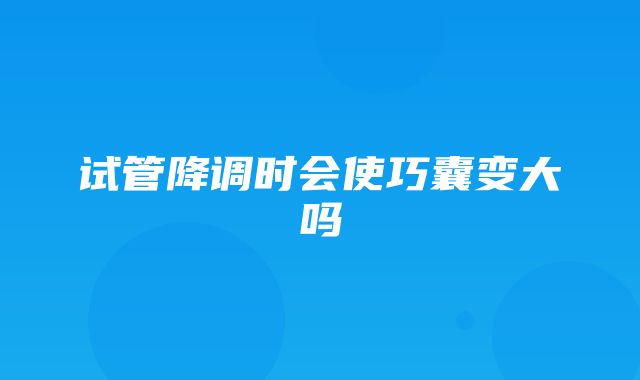 试管降调时会使巧囊变大吗