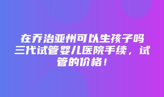 在乔治亚州可以生孩子吗三代试管婴儿医院手续，试管的价格！