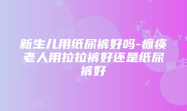 新生儿用纸尿裤好吗-瘫痪老人用拉拉裤好还是纸尿裤好