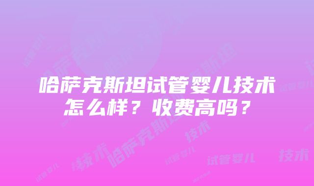 哈萨克斯坦试管婴儿技术怎么样？收费高吗？