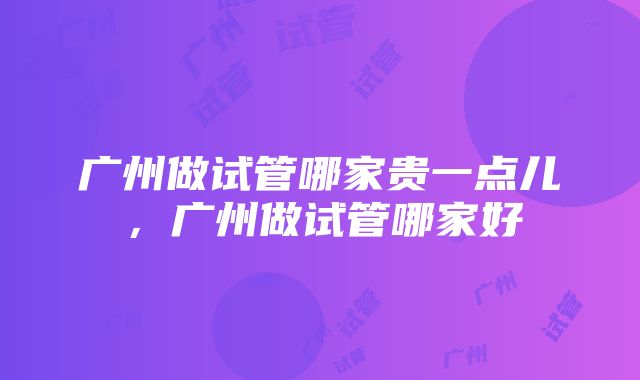 广州做试管哪家贵一点儿，广州做试管哪家好