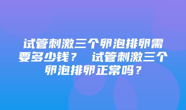 试管刺激三个卵泡排卵需要多少钱？ 试管刺激三个卵泡排卵正常吗？