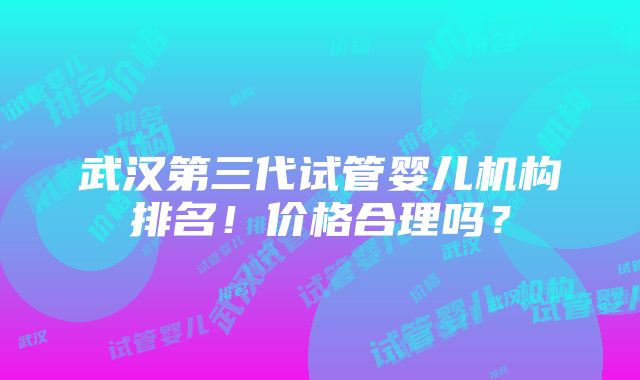 武汉第三代试管婴儿机构排名！价格合理吗？