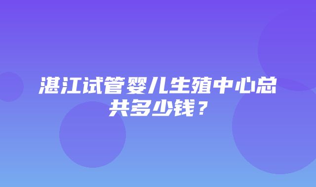 湛江试管婴儿生殖中心总共多少钱？