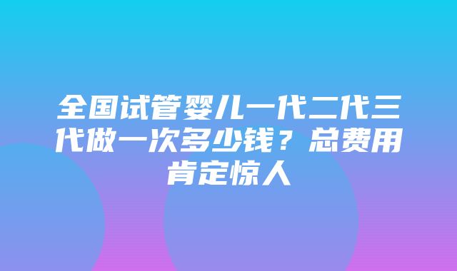 全国试管婴儿一代二代三代做一次多少钱？总费用肯定惊人