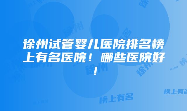 徐州试管婴儿医院排名榜上有名医院！哪些医院好！