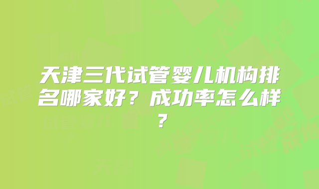 天津三代试管婴儿机构排名哪家好？成功率怎么样？