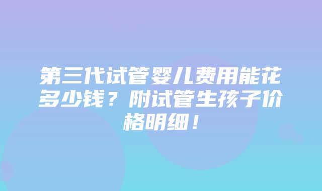 第三代试管婴儿费用能花多少钱？附试管生孩子价格明细！