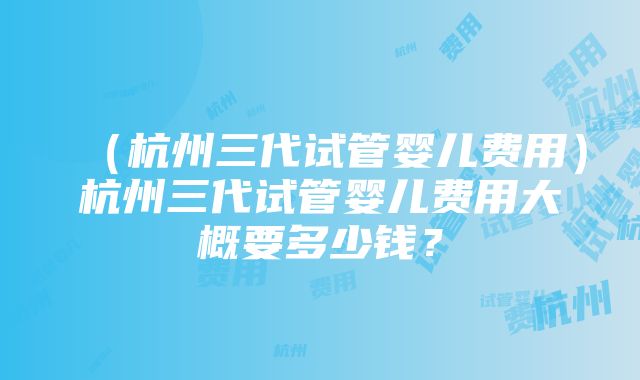 （杭州三代试管婴儿费用）杭州三代试管婴儿费用大概要多少钱？