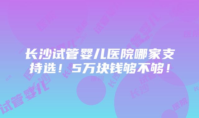 长沙试管婴儿医院哪家支持选！5万块钱够不够！