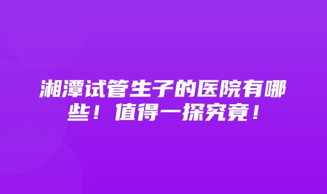 湘潭试管生子的医院有哪些！值得一探究竟！