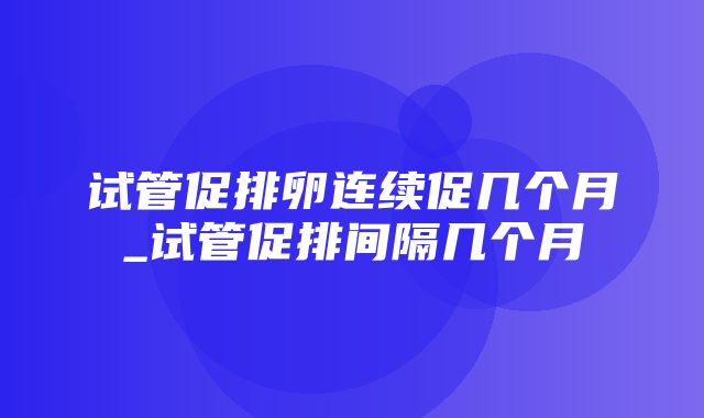 试管促排卵连续促几个月_试管促排间隔几个月