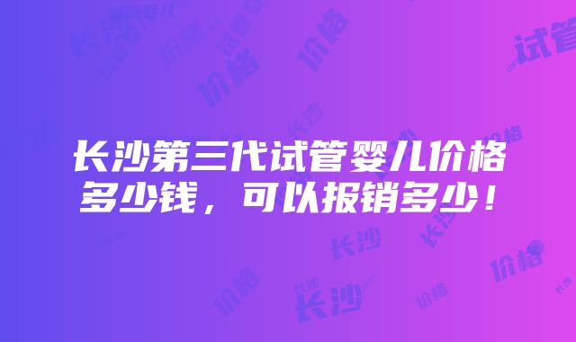 长沙第三代试管婴儿价格多少钱，可以报销多少！