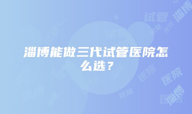 淄博能做三代试管医院怎么选？