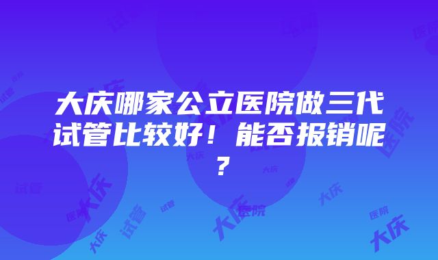 大庆哪家公立医院做三代试管比较好！能否报销呢？