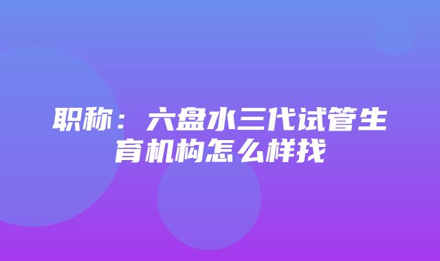 职称：六盘水三代试管生育机构怎么样找