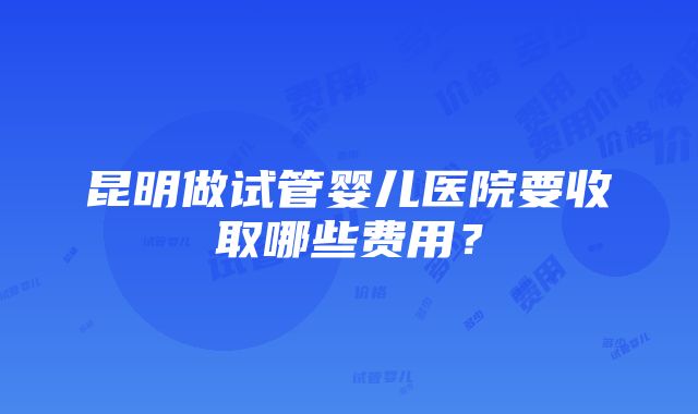 昆明做试管婴儿医院要收取哪些费用？