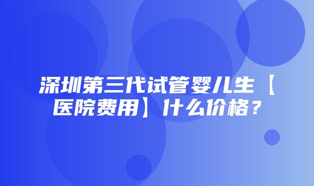 深圳第三代试管婴儿生【医院费用】什么价格？