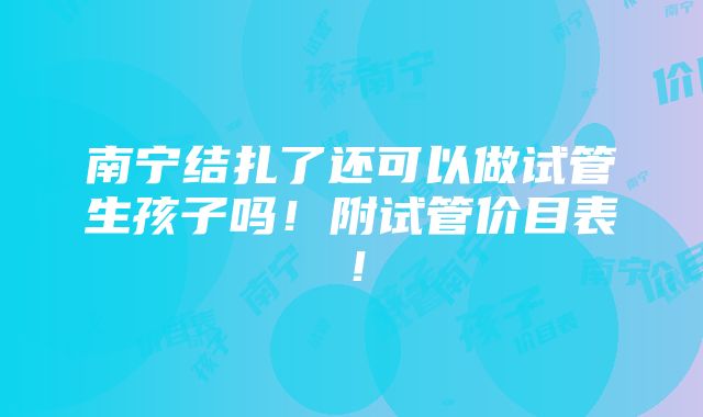 南宁结扎了还可以做试管生孩子吗！附试管价目表！