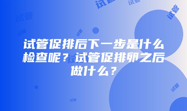 试管促排后下一步是什么检查呢？试管促排卵之后做什么？