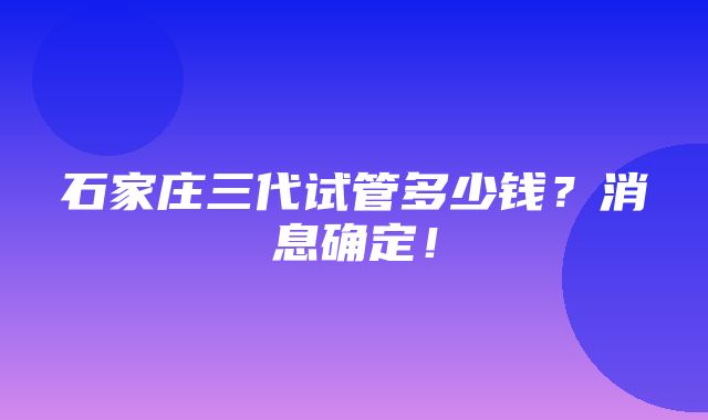 石家庄三代试管多少钱？消息确定！