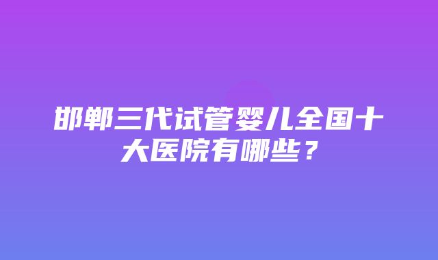 邯郸三代试管婴儿全国十大医院有哪些？