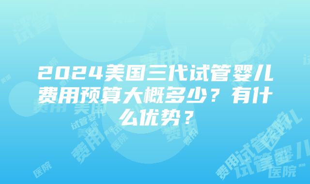 2024美国三代试管婴儿费用预算大概多少？有什么优势？