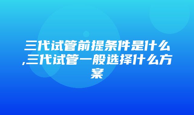 三代试管前提条件是什么,三代试管一般选择什么方案