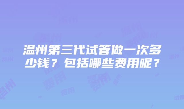 温州第三代试管做一次多少钱？包括哪些费用呢？