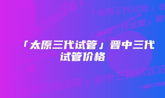 「太原三代试管」晋中三代试管价格