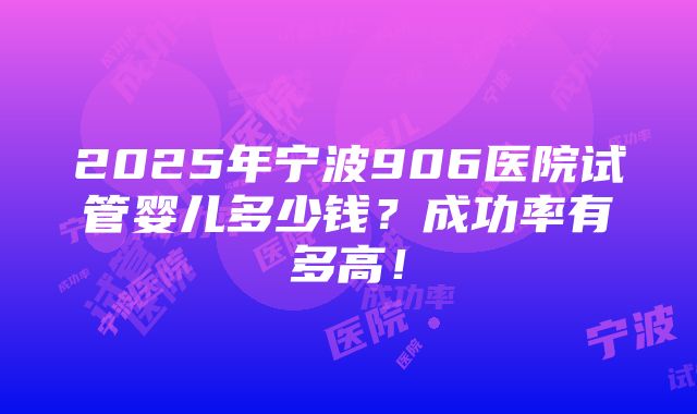 2025年宁波906医院试管婴儿多少钱？成功率有多高！