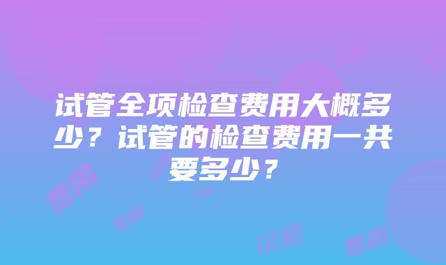 试管全项检查费用大概多少？试管的检查费用一共要多少？