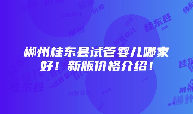 郴州桂东县试管婴儿哪家好！新版价格介绍！