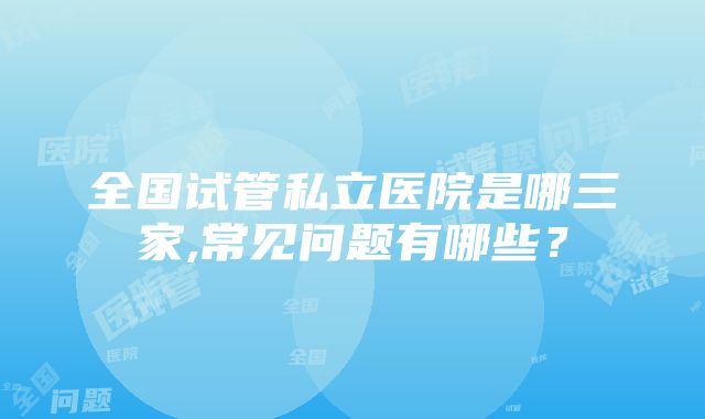 全国试管私立医院是哪三家,常见问题有哪些？