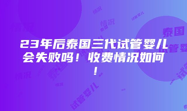 23年后泰国三代试管婴儿会失败吗！收费情况如何！