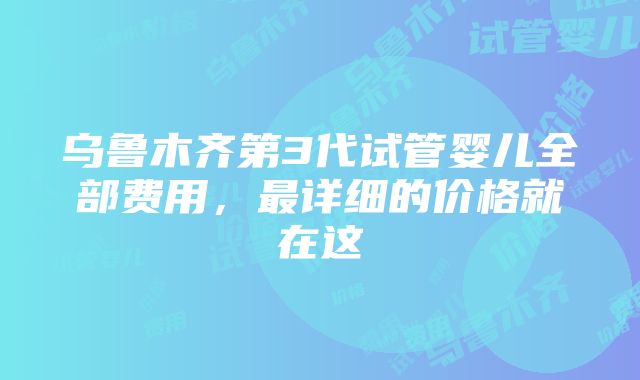 乌鲁木齐第3代试管婴儿全部费用，最详细的价格就在这