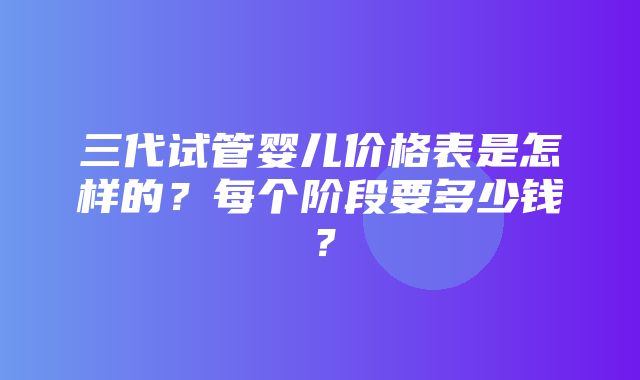 三代试管婴儿价格表是怎样的？每个阶段要多少钱？