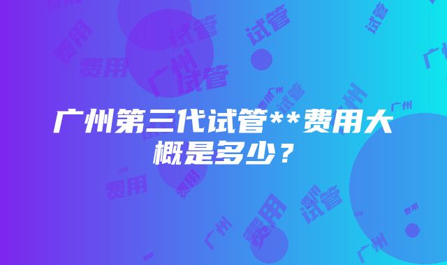 广州第三代试管**费用大概是多少？