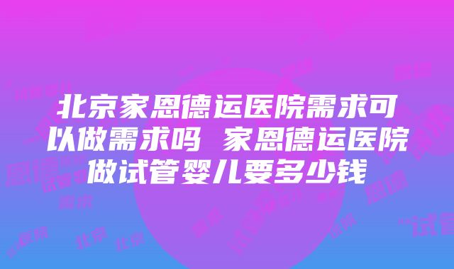 北京家恩德运医院需求可以做需求吗 家恩德运医院做试管婴儿要多少钱