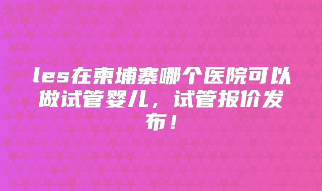 les在柬埔寨哪个医院可以做试管婴儿，试管报价发布！