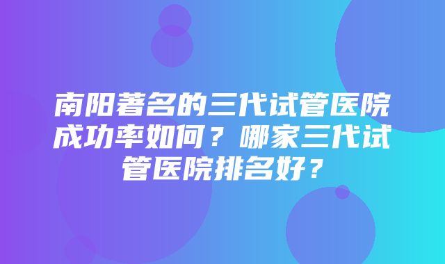 南阳著名的三代试管医院成功率如何？哪家三代试管医院排名好？