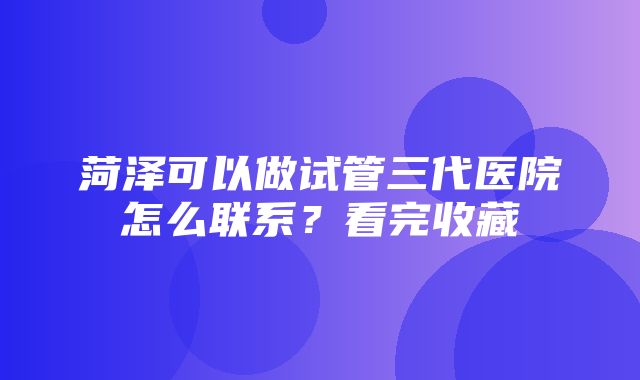 菏泽可以做试管三代医院怎么联系？看完收藏