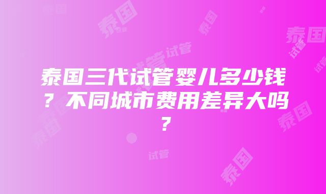 泰国三代试管婴儿多少钱？不同城市费用差异大吗？